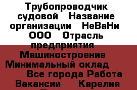 Трубопроводчик судовой › Название организации ­ НеВаНи, ООО › Отрасль предприятия ­ Машиностроение › Минимальный оклад ­ 90 000 - Все города Работа » Вакансии   . Карелия респ.,Петрозаводск г.